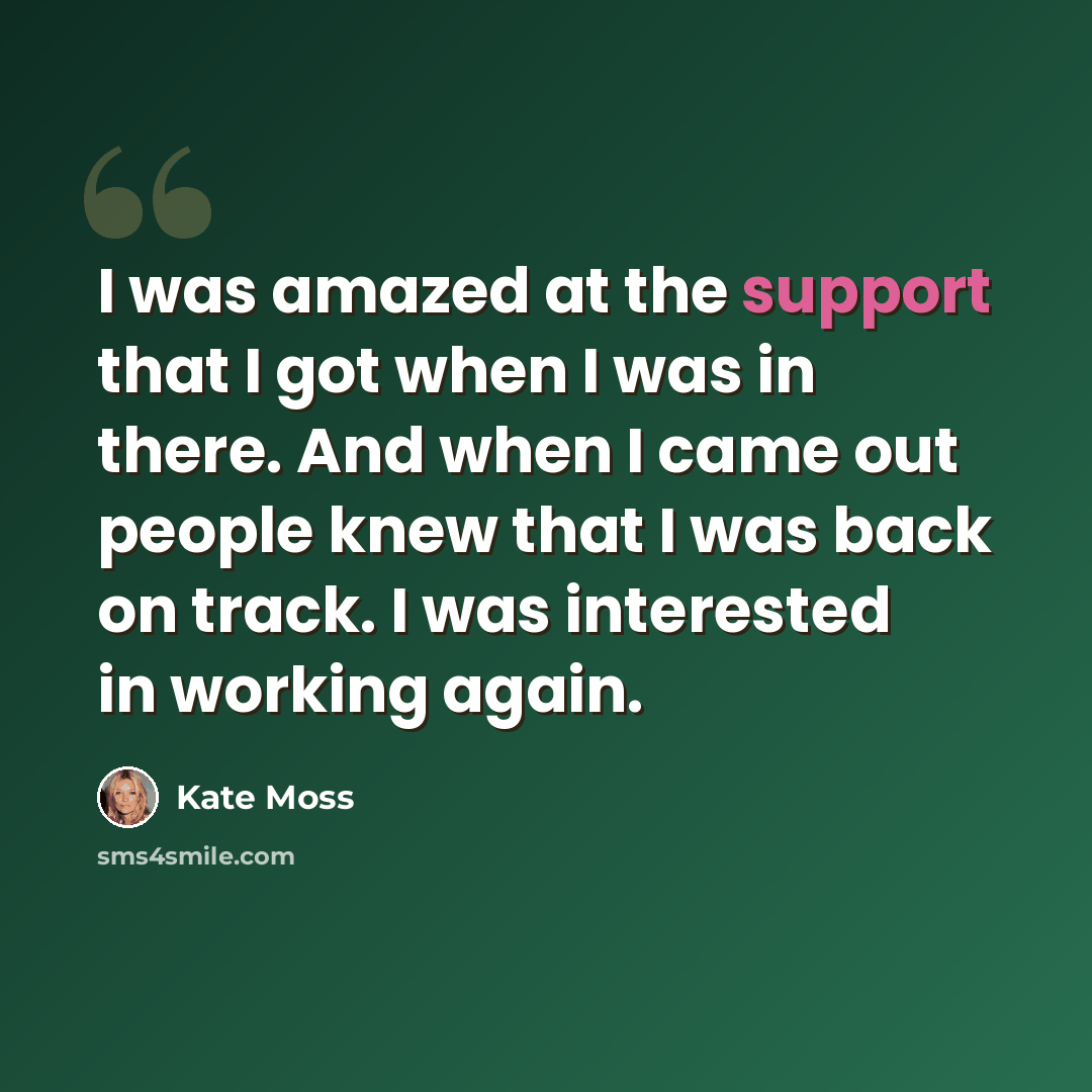 “I was amazed at the support that I got when I was in there. And when I came out people knew that I was back on track. I was interested in working again.” quote by Kate Moss