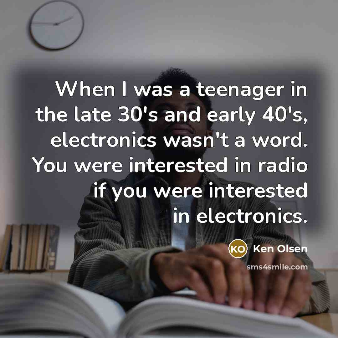 “When I was a teenager in the late 30's and early 40's, electronics wasn't a word. You were interested in radio if you were interested in electronics.” quote by Ken Olsen