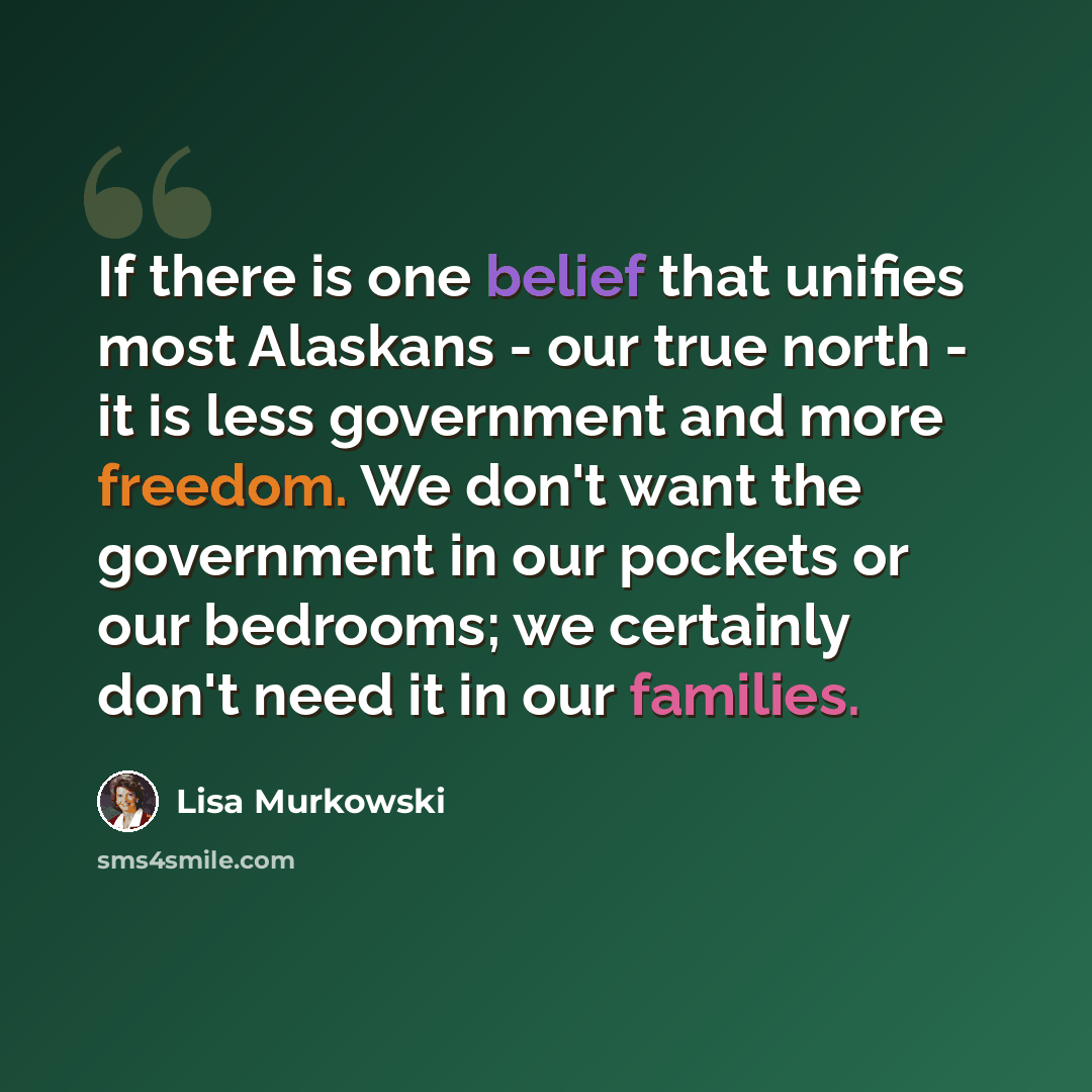 “If there is one belief that unifies most Alaskans - our true north - it is less government and more freedom. We don't want the government in our pockets or our bedrooms; we certainly don't need it in our families.” quote by Lisa Murkowski