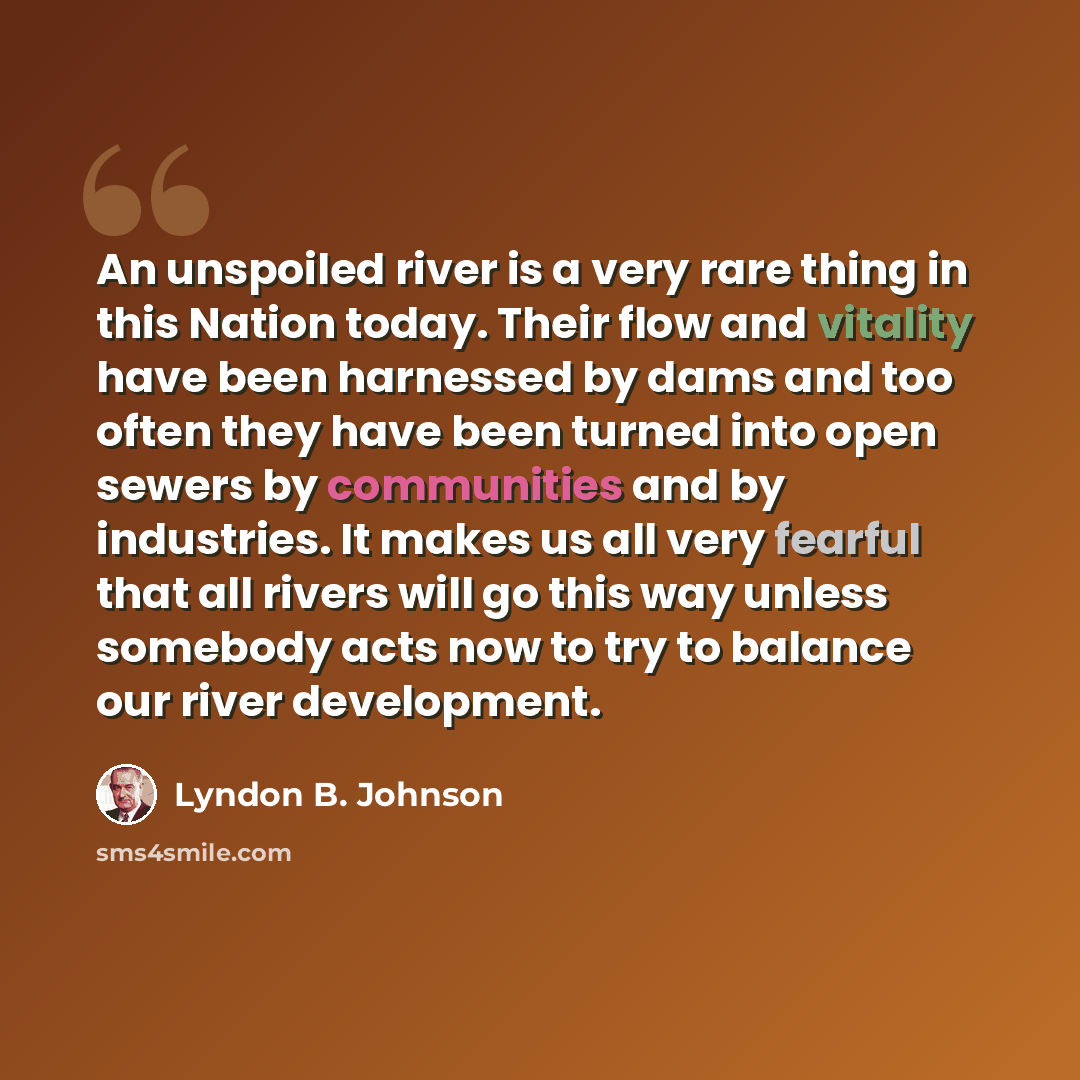 “An unspoiled river is a very rare thing in this Nation today. Their flow and vitality have been harnessed by dams and too often they have been turned into open sewers by communities and by industries. It makes us all very fearful that all rivers will go this way unless somebody acts now to try to…” quote by Lyndon B. Johnson
