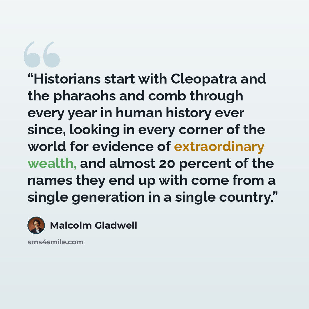 “Historians start with Cleopatra and the pharaohs and comb through every year in human history ever since, looking in every corner of the world for evidence of extraordinary wealth, and almost 20 percent of the names they end up with come from a single generation in a single country.” quote by Malcolm Gladwell