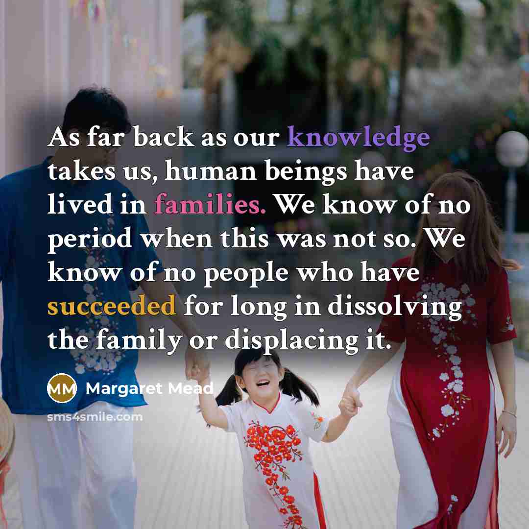 “As far back as our knowledge takes us, human beings have lived in families. We know of no period when this was not so. We know of no people who have succeeded for long in dissolving the family or displacing it.” quote by Margaret Mead