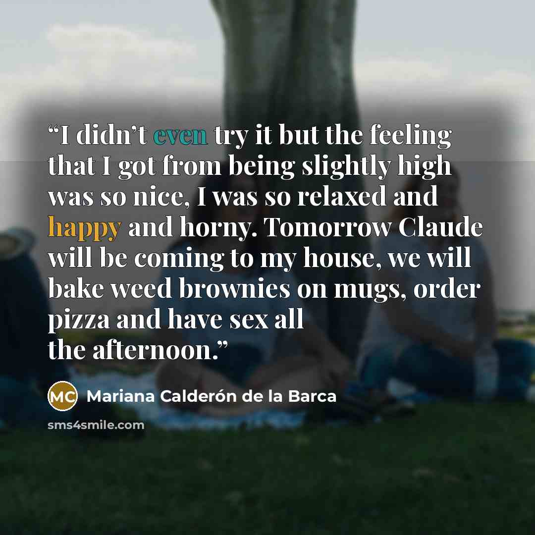 “I didn’t even try it but the feeling that I got from being slightly high was so nice, I was so relaxed and happy and horny. Tomorrow Claude will be coming to my house, we will bake weed brownies on mugs, order pizza and have sex all the afternoon.” quote by Mariana Calderón de la Barca