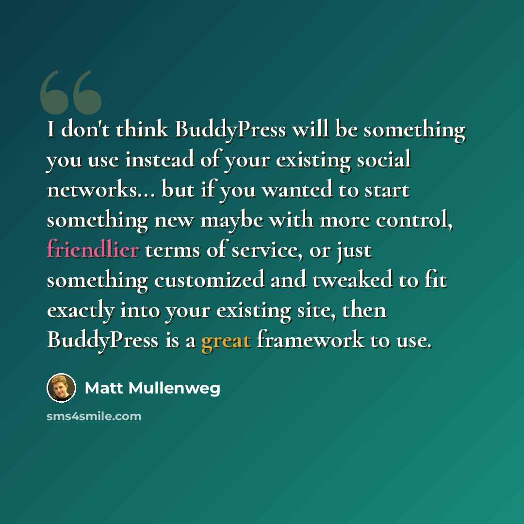 “I don't think BuddyPress will be something you use instead of your existing social networks... but if you wanted to start something new maybe with more control, friendlier terms of service, or just something customized and tweaked to fit exactly into your existing site, then BuddyPress is a great…” quote by Matt Mullenweg