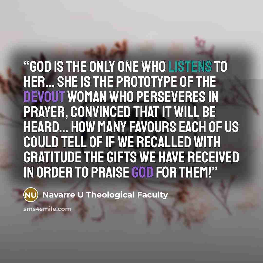 “God is the only one who listens to her... she is the prototype of the devout woman who perseveres in prayer, convinced that it will be heard... How many favours each of us could tell of if we recalled with gratitude the gifts we have received in order to praise God for them!” quote by Navarre U Theological Faculty