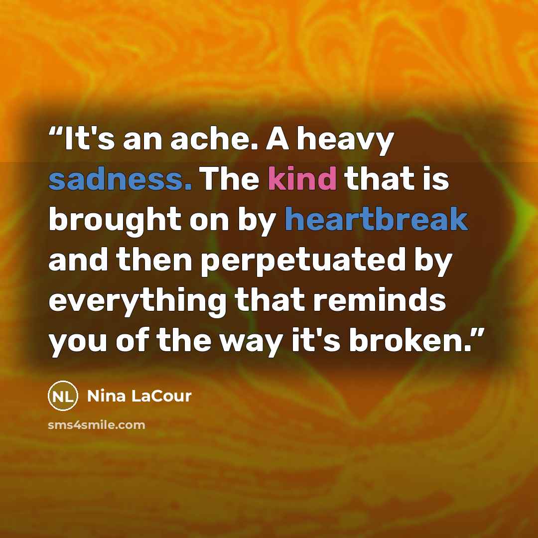 “It's an ache. A heavy sadness. The kind that is brought on by heartbreak and then perpetuated by everything that reminds you of the way it's broken.” quote by Nina LaCour