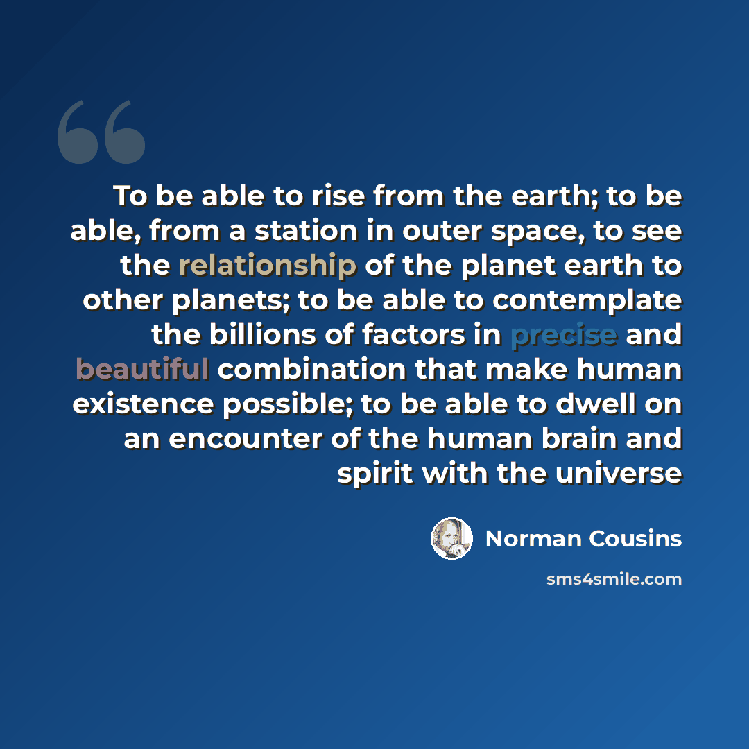 “To be able to rise from the earth; to be able, from a station in outer space, to see the relationship of the planet earth to other planets; to be able to contemplate the billions of factors in precise and beautiful combination that make human existence possible; to be able to dwell on an encounter…” quote by Norman Cousins