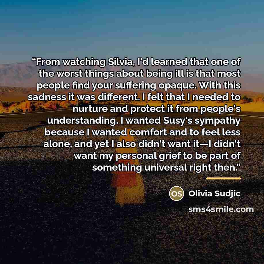 “From watching Silvia, I'd learned that one of the worst things about being ill is that most people find your suffering opaque. With this sadness it was different. I felt that I needed to nurture and protect it from people's understanding. I wanted Susy's sympathy because I wanted comfort and to…” quote by Olivia Sudjic
