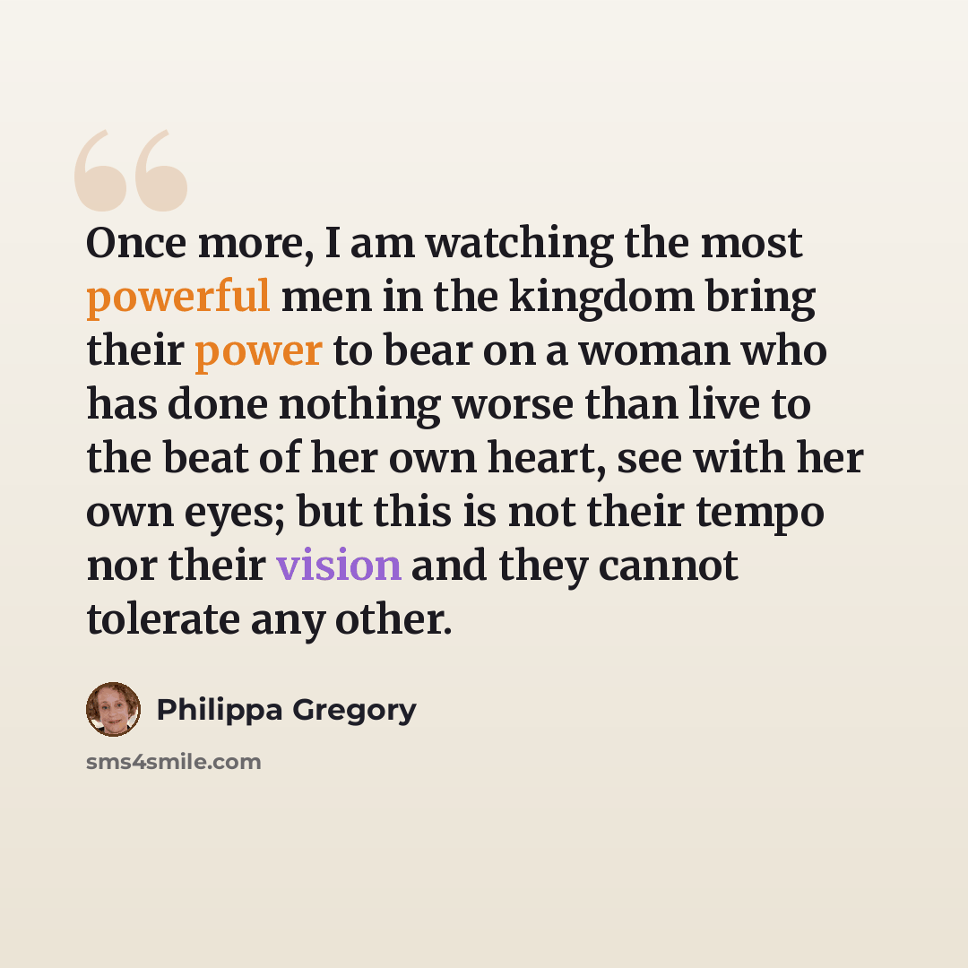 “Once more, I am watching the most powerful men in the kingdom bring their power to bear on a woman who has done nothing worse than live to the beat of her own heart, see with her own eyes; but this is not their tempo nor their vision and they cannot tolerate any other.” quote by Philippa Gregory