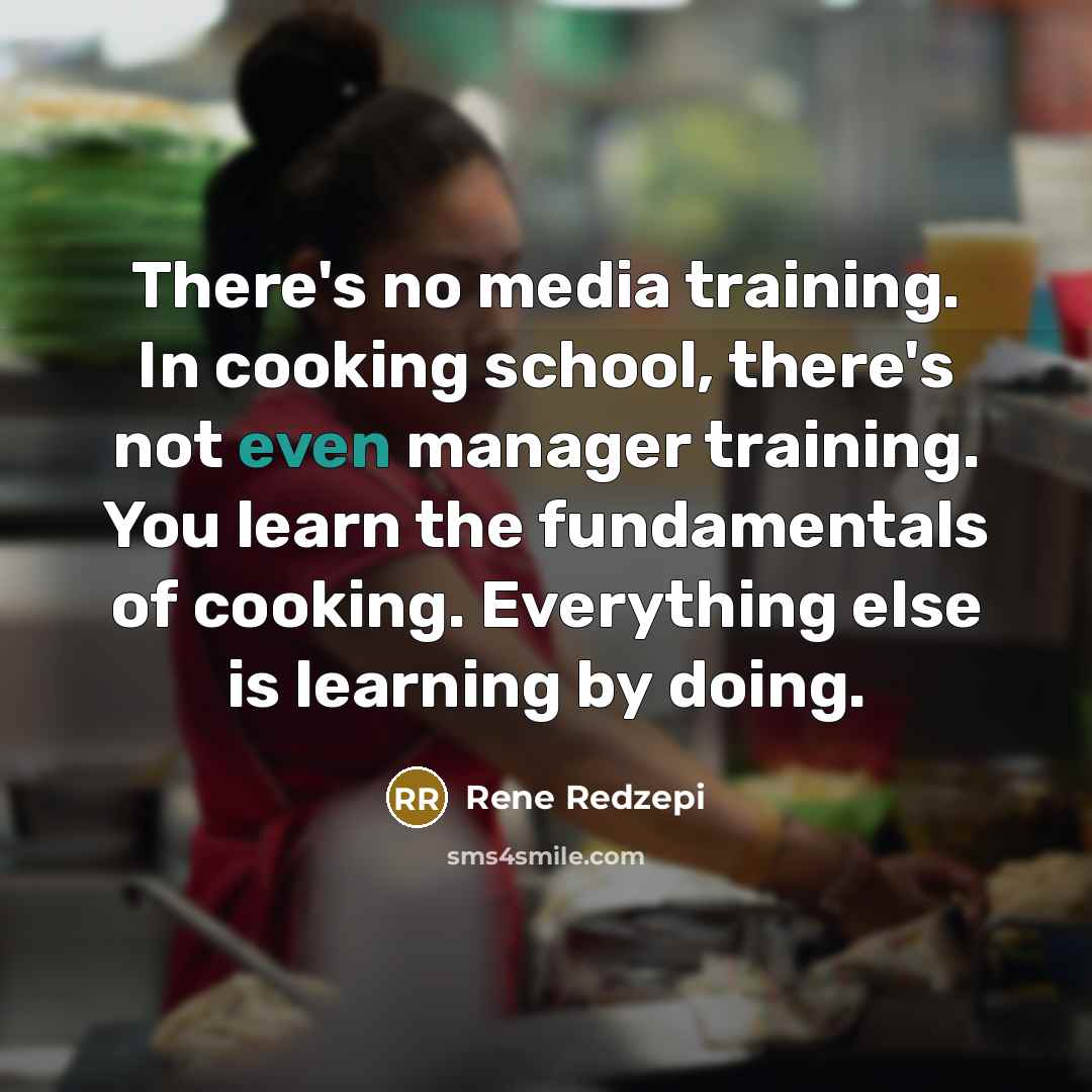 “There's no media training. In cooking school, there's not even manager training. You learn the fundamentals of cooking. Everything else is learning by doing.” quote by Rene Redzepi