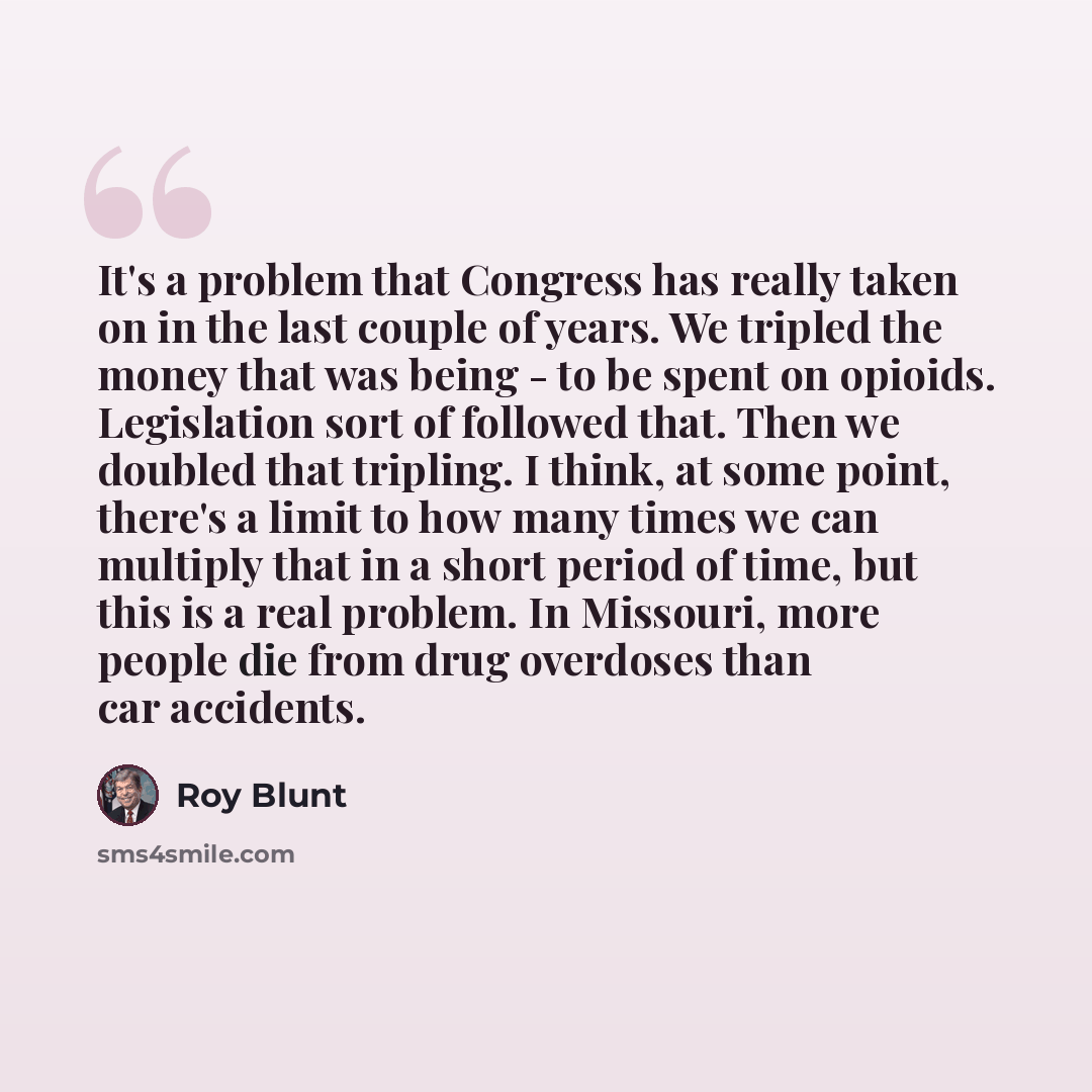 “It's a problem that Congress has really taken on in the last couple of years. We tripled the money that was being - to be spent on opioids. Legislation sort of followed that. Then we doubled that tripling. I think, at some point, there's a limit to how many times we can multiply that in a short…” quote by Roy Blunt