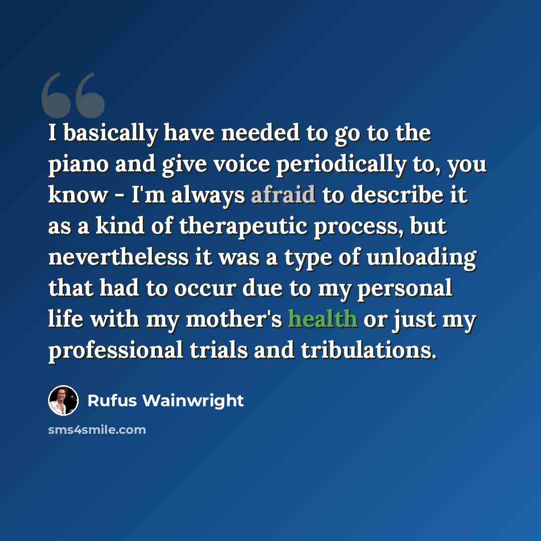 “I basically have needed to go to the piano and give voice periodically to, you know - I'm always afraid to describe it as a kind of therapeutic process, but nevertheless it was a type of unloading that had to occur due to my personal life with my mother's health or just my professional trials and…” quote by Rufus Wainwright