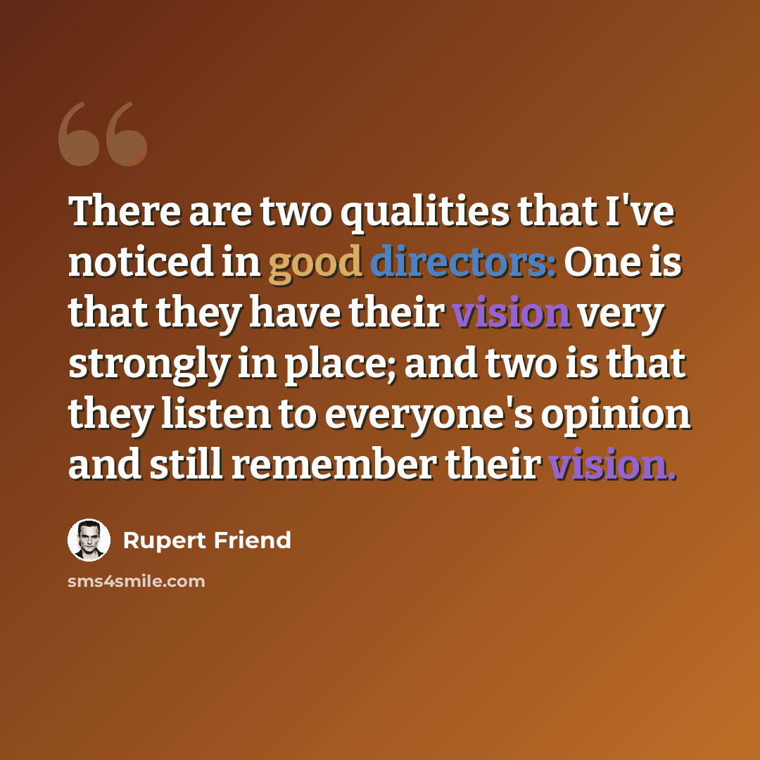“There are two qualities that I've noticed in good directors: One is that they have their vision very strongly in place; and two is that they listen to everyone's opinion and still remember their vision.” quote by Rupert Friend