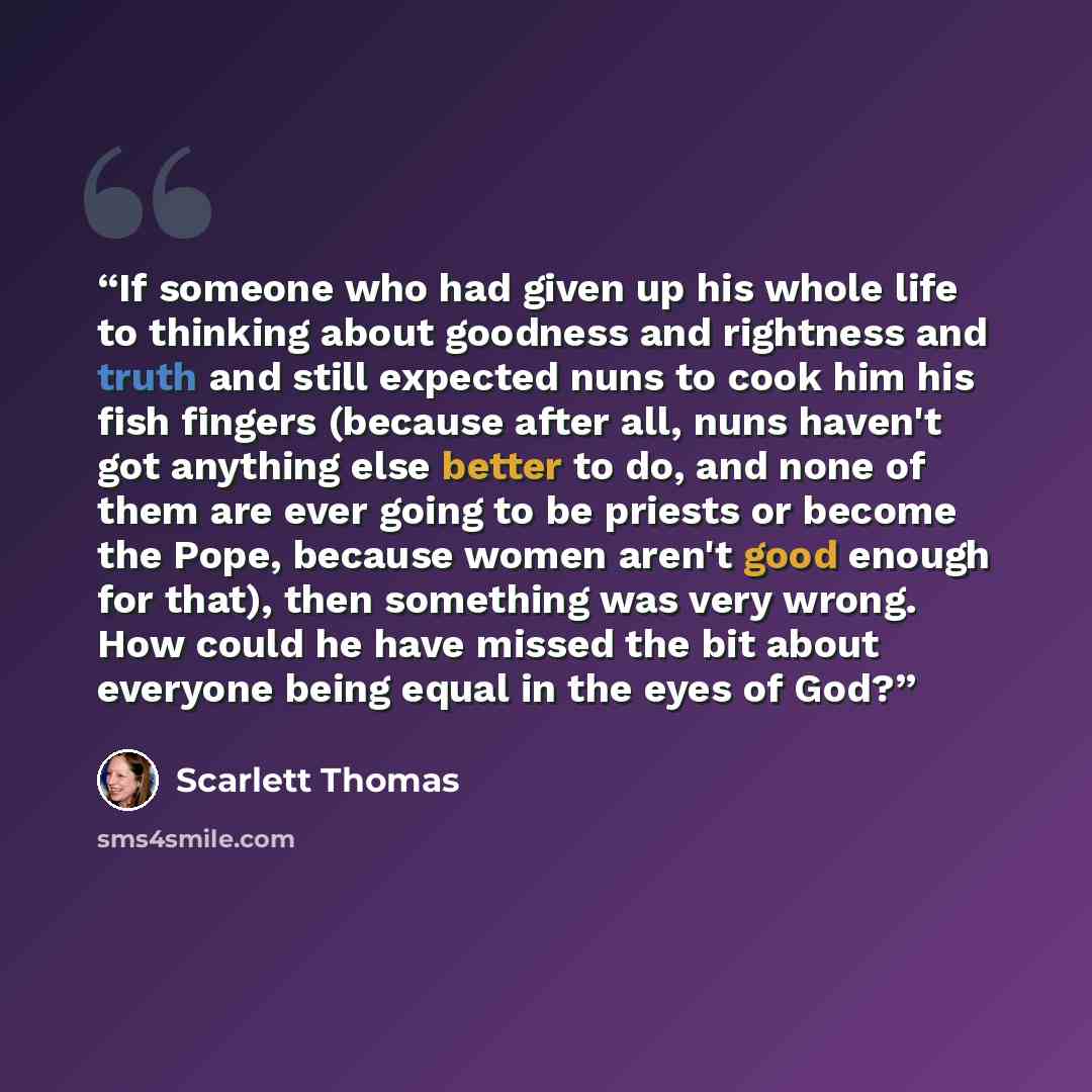 “If someone who had given up his whole life to thinking about goodness and rightness and truth and still expected nuns to cook him his fish fingers (because after all, nuns haven't got anything else better to do, and none of them are ever going to be priests or become the Pope, because women aren't…” quote by Scarlett Thomas