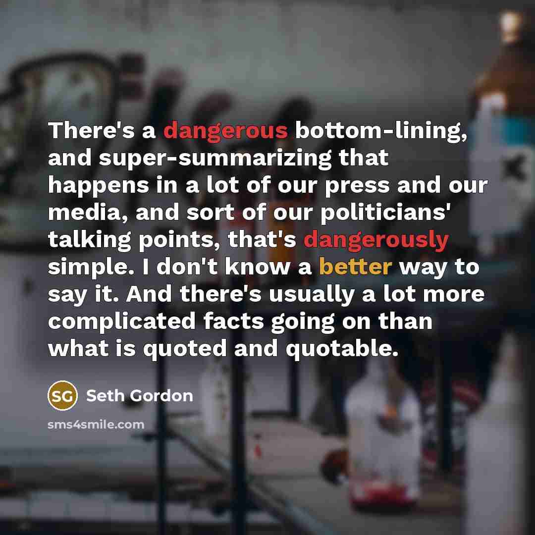 “There's a dangerous bottom-lining, and super-summarizing that happens in a lot of our press and our media, and sort of our politicians' talking points, that's dangerously simple. I don't know a better way to say it. And there's usually a lot more complicated facts going on than what is quoted and…” quote by Seth Gordon