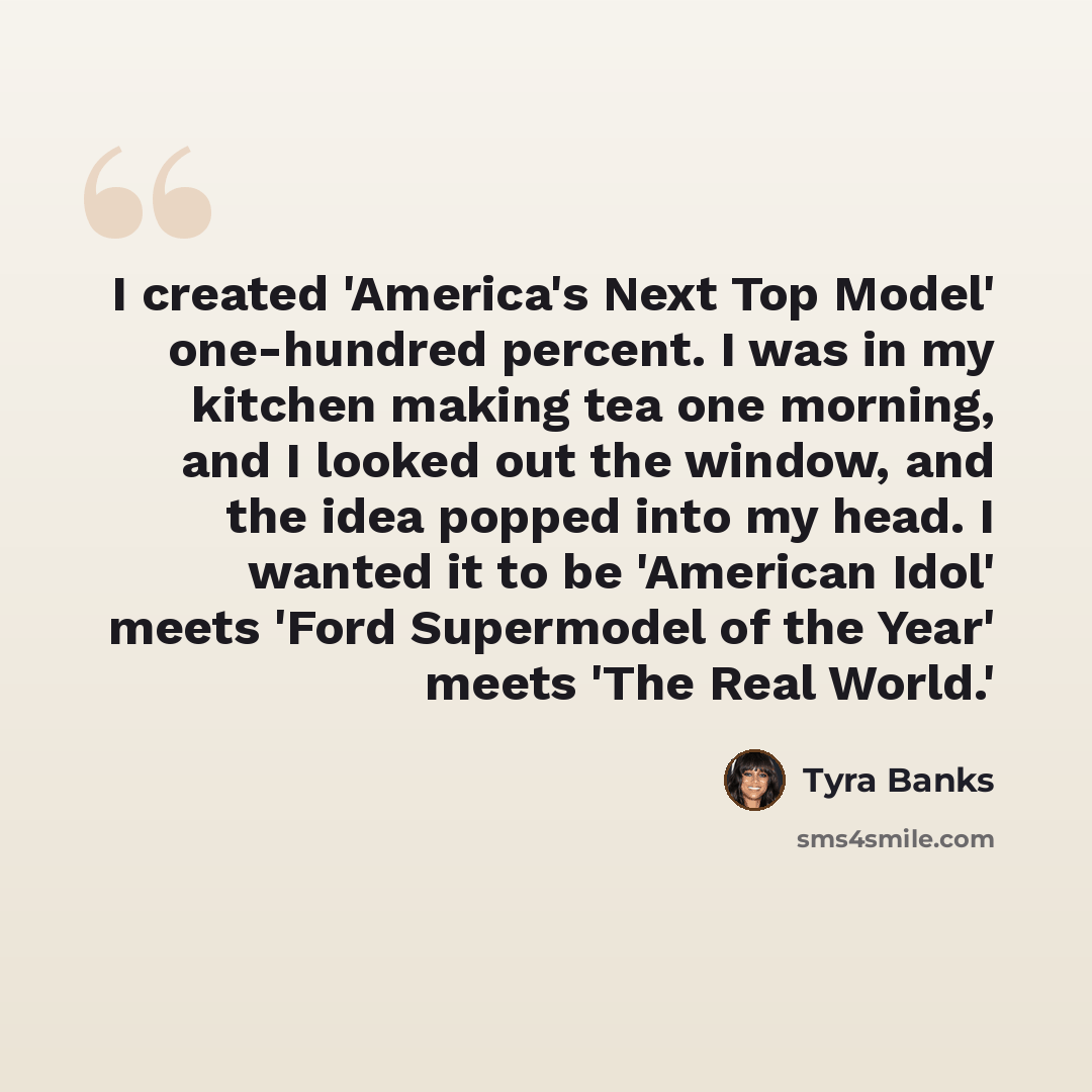 “I created 'America's Next Top Model' one-hundred percent. I was in my kitchen making tea one morning, and I looked out the window, and the idea popped into my head. I wanted it to be 'American Idol' meets 'Ford Supermodel of the Year' meets 'The Real World.'” quote by Tyra Banks
