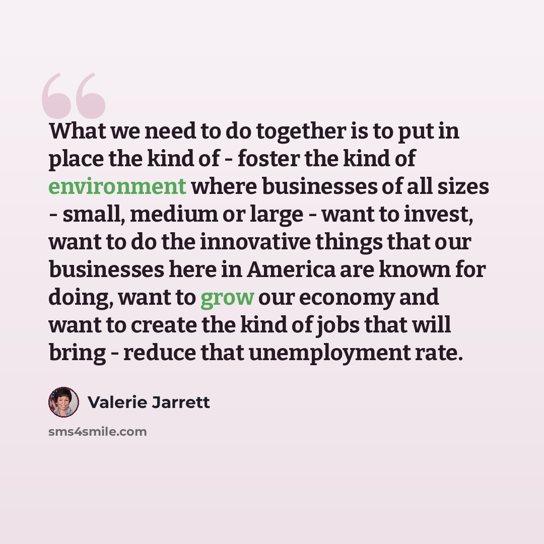 “What we need to do together is to put in place the kind of - foster the kind of environment where businesses of all sizes - small, medium or large - want to invest, want to do the innovative things that our businesses here in America are known for doing, want to grow our economy and want to create…” quote by Valerie Jarrett