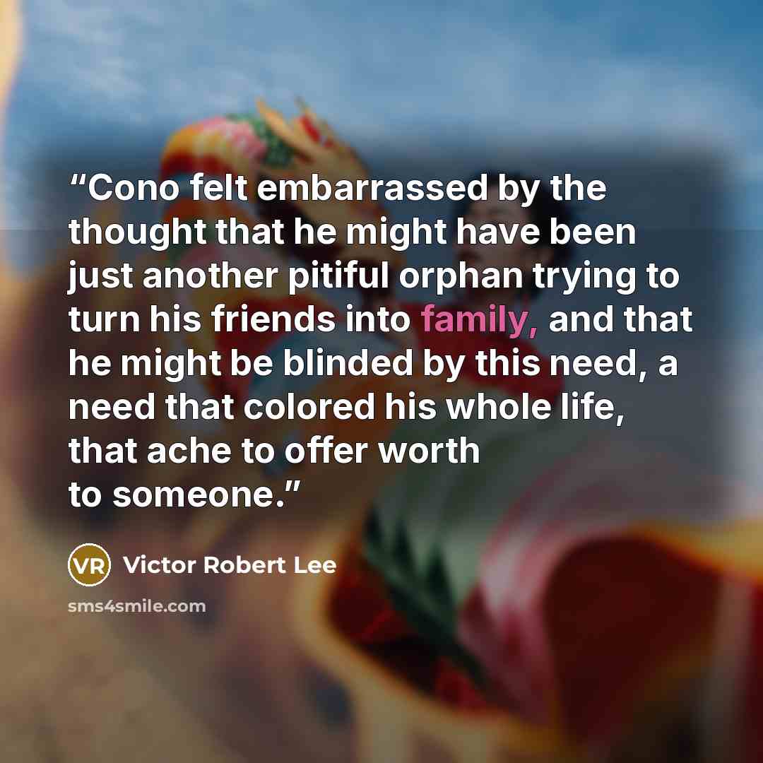“Cono felt embarrassed by the thought that he might have been just another pitiful orphan trying to turn his friends into family, and that he might be blinded by this need, a need that colored his whole life, that ache to offer worth to someone.” quote by Victor Robert Lee