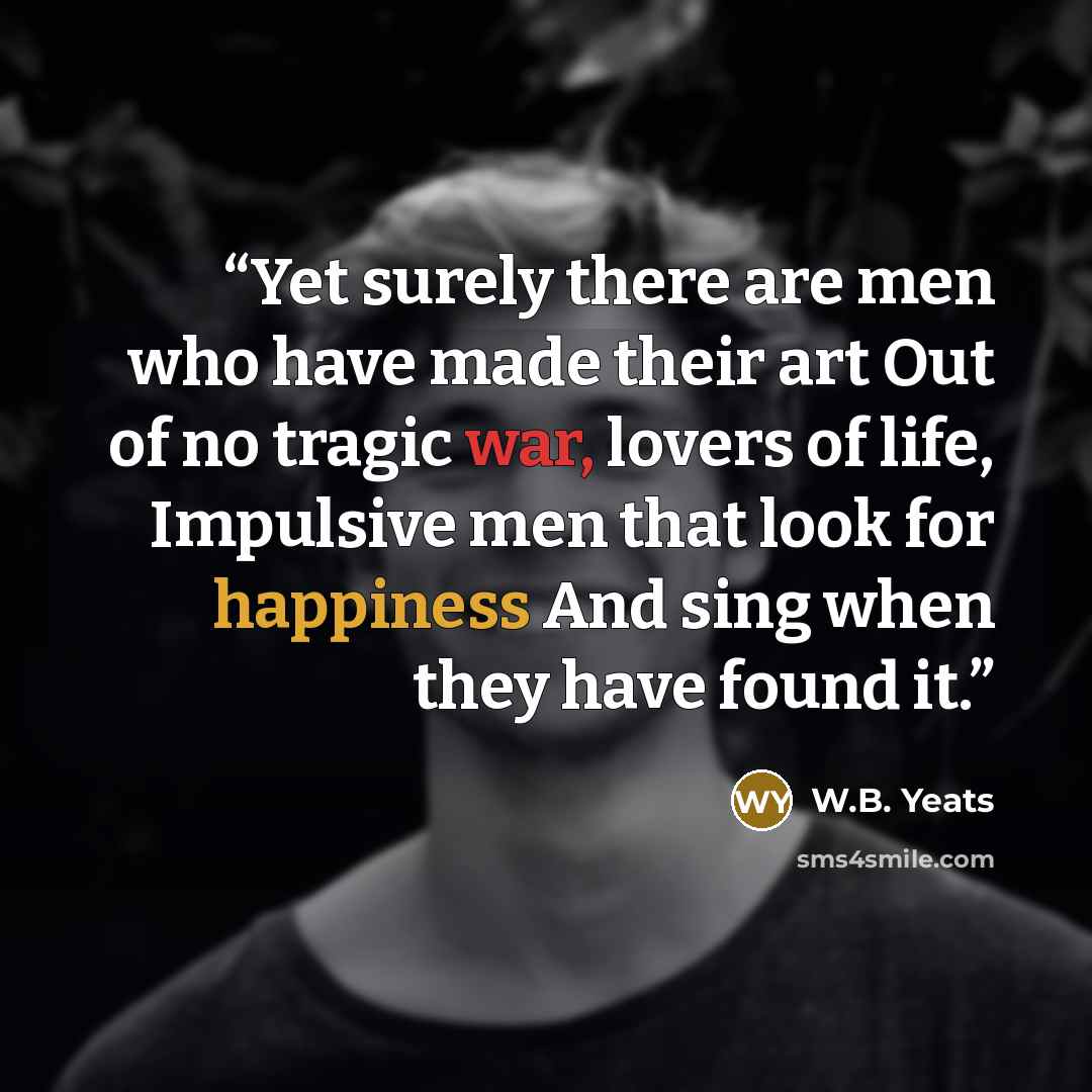 “Yet surely there are men who have made their art Out of no tragic war, lovers of life, Impulsive men that look for happiness And sing when they have found it.” quote by W.B. Yeats