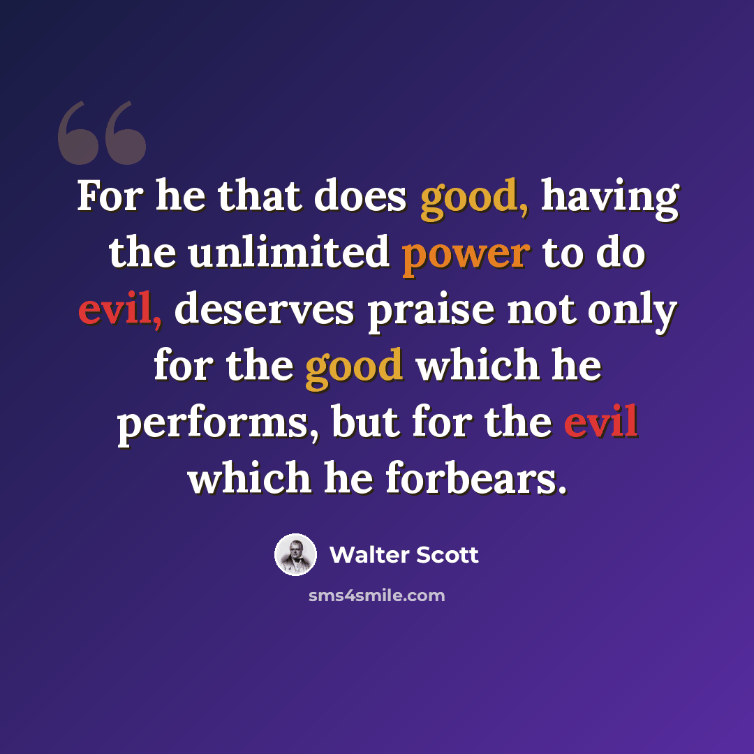 “For he that does good, having the unlimited power to do evil, deserves praise not only for the good which he performs, but for the evil which he forbears.” quote by Walter Scott