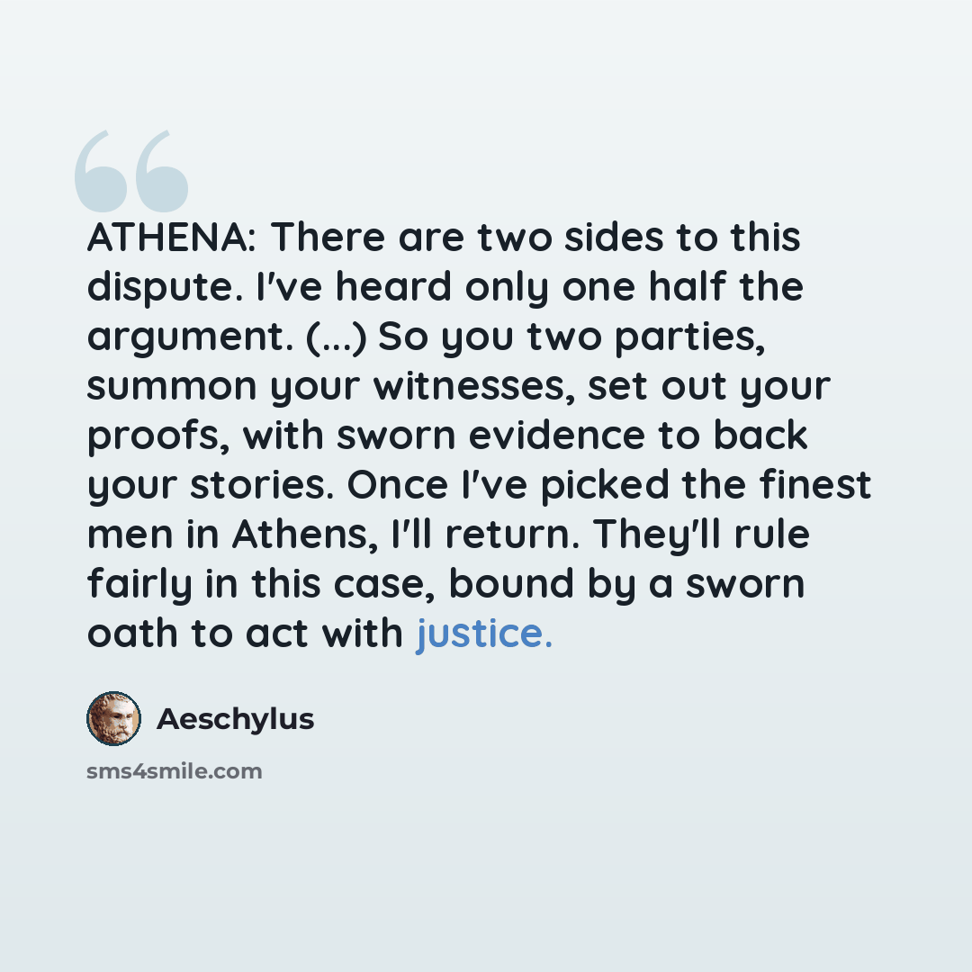 “ATHENA: There are two sides to this dispute. I've heard only one half the argument. (...) So you two parties, summon your witnesses, set out your proofs, with sworn evidence to back your stories. Once I've picked the finest men in Athens, I'll return. They'll rule fairly in this case, bound by a…” quote by Aeschylus