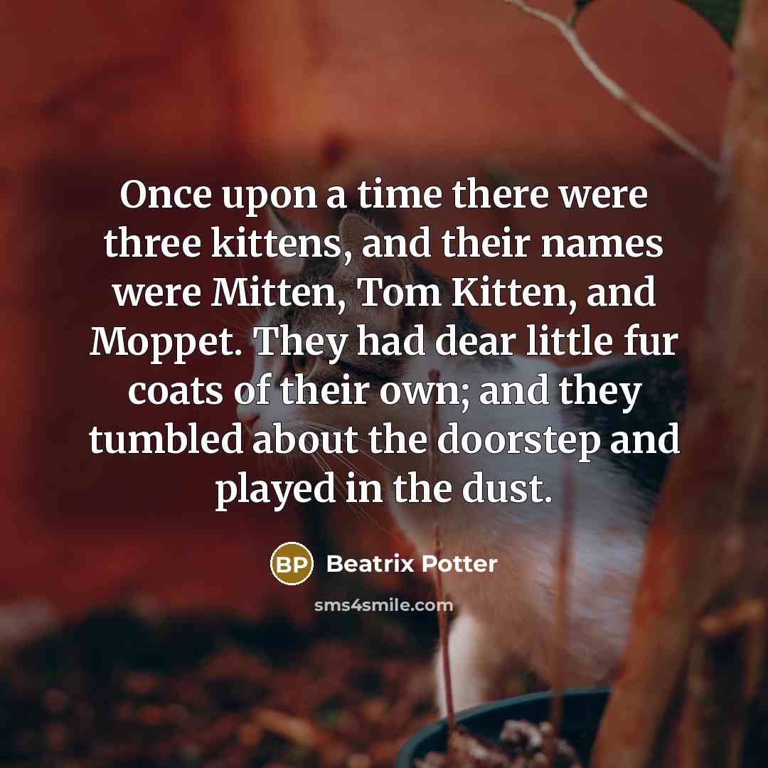 “Once upon a time there were three kittens, and their names were Mitten, Tom Kitten, and Moppet. They had dear little fur coats of their own; and they tumbled about the doorstep and played in the dust.” quote by Beatrix Potter