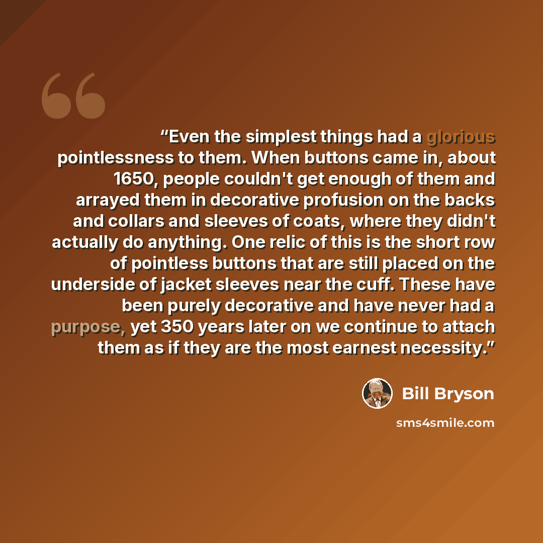 “Even the simplest things had a glorious pointlessness to them. When buttons came in, about 1650, people couldn't get enough of them and arrayed them in decorative profusion on the backs and collars and sleeves of coats, where they didn't actually do anything. One relic of this is the short row of…” quote by Bill Bryson