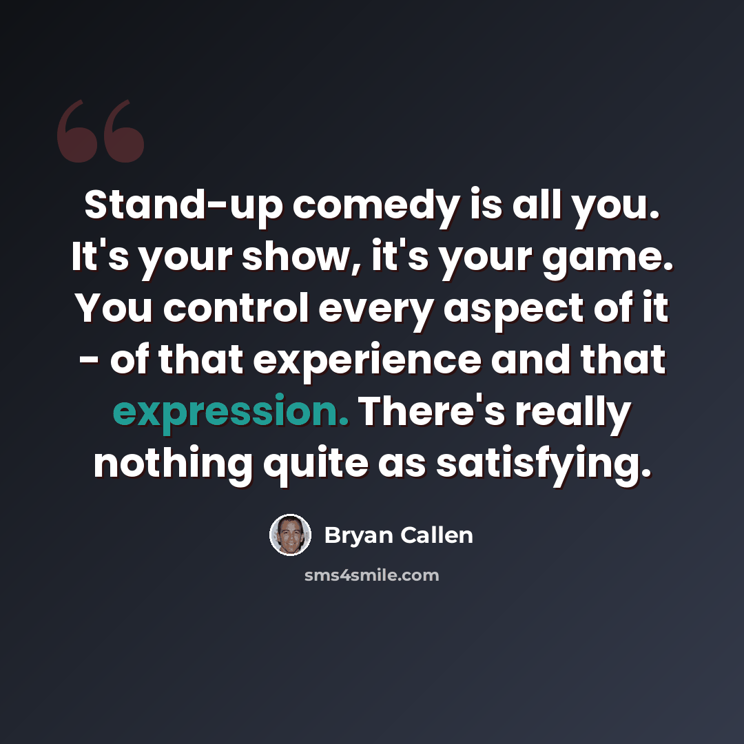 “Stand-up comedy is all you. It's your show, it's your game. You control every aspect of it - of that experience and that expression. There's really nothing quite as satisfying.” quote by Bryan Callen