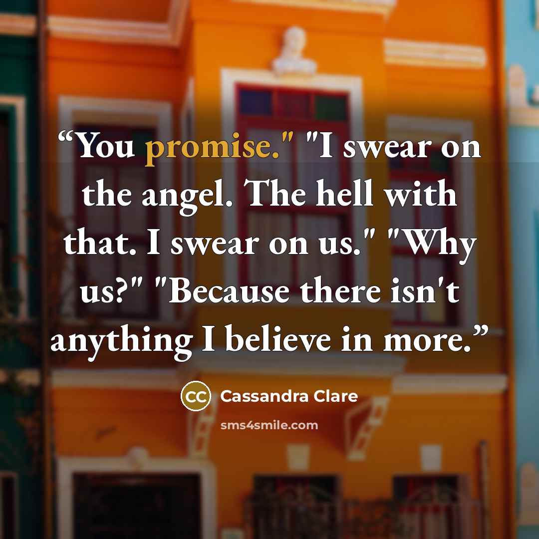 “You promise." "I swear on the angel. The hell with that. I swear on us." "Why us?" "Because there isn't anything I believe in more.” quote by Cassandra Clare