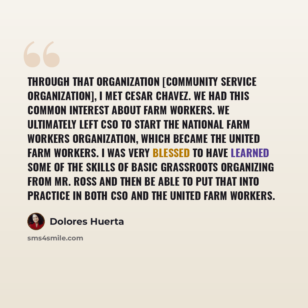 “Through that organization [Community Service Organization], I met Cesar Chavez. We had this common interest about farm workers. We ultimately left CSO to start the National Farm Workers Organization, which became the United Farm Workers. I was very blessed to have learned some of the skills of…” quote by Dolores Huerta
