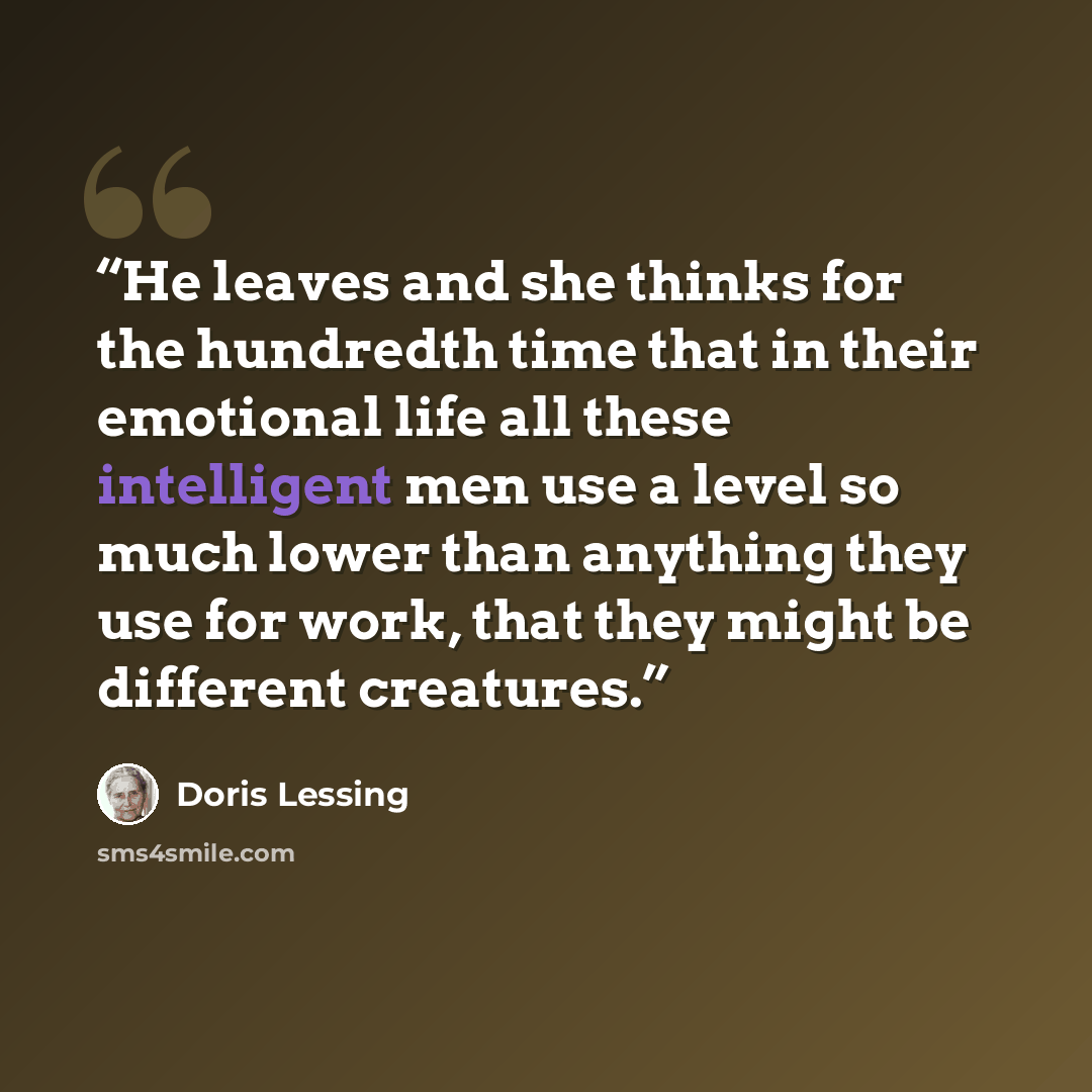 “He leaves and she thinks for the hundredth time that in their emotional life all these intelligent men use a level so much lower than anything they use for work, that they might be different creatures.” quote by Doris Lessing