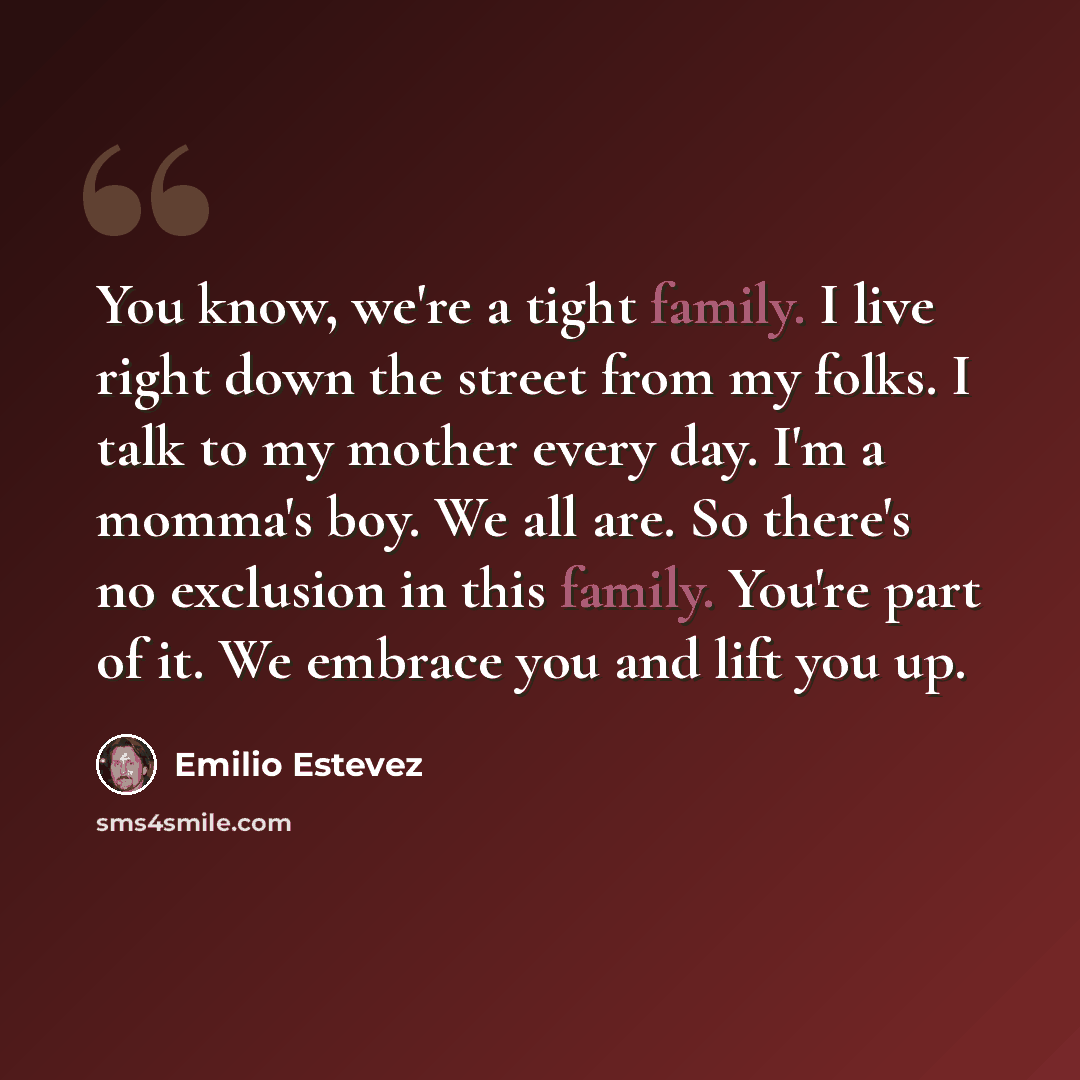 “You know, we're a tight family. I live right down the street from my folks. I talk to my mother every day. I'm a momma's boy. We all are. So there's no exclusion in this family. You're part of it. We embrace you and lift you up.” quote by Emilio Estevez