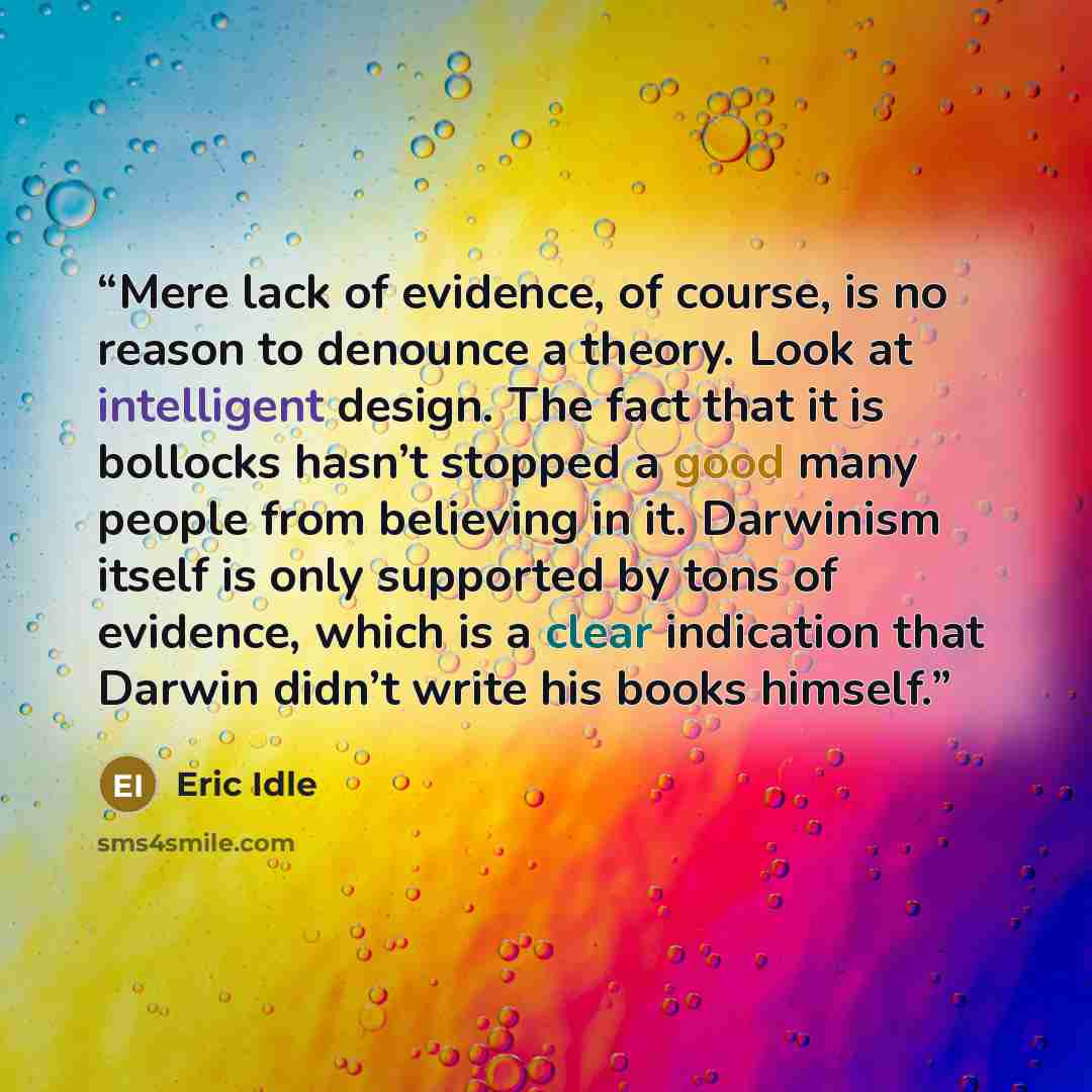 “Mere lack of evidence, of course, is no reason to denounce a theory. Look at intelligent design. The fact that it is bollocks hasn’t stopped a good many people from believing in it. Darwinism itself is only supported by tons of evidence, which is a clear indication that Darwin didn’t write his…” quote by Eric Idle