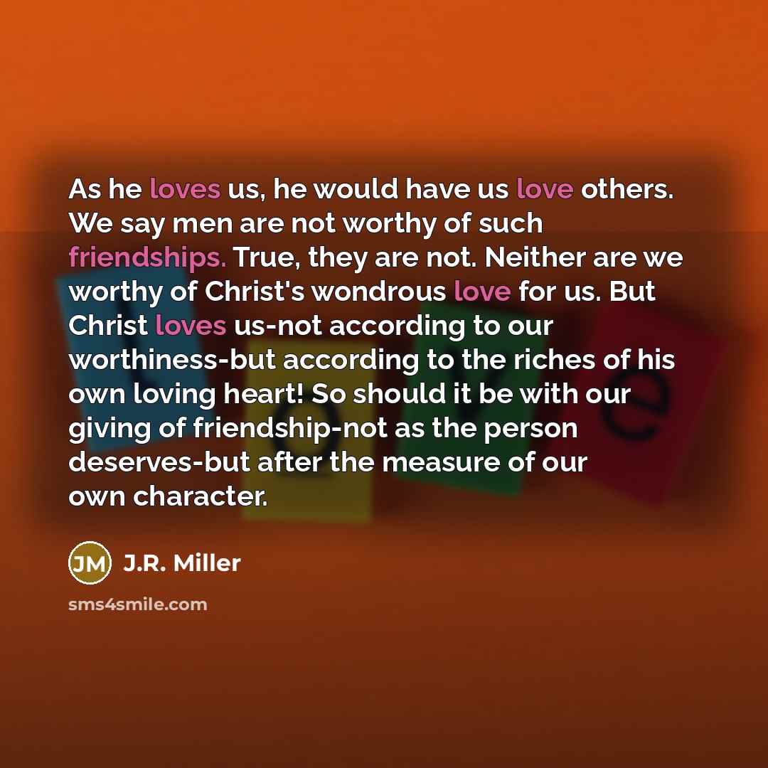 “As he loves us, he would have us love others. We say men are not worthy of such friendships. True, they are not. Neither are we worthy of Christ's wondrous love for us. But Christ loves us-not according to our worthiness-but according to the riches of his own loving heart! So should it be with our…” quote by J.R. Miller