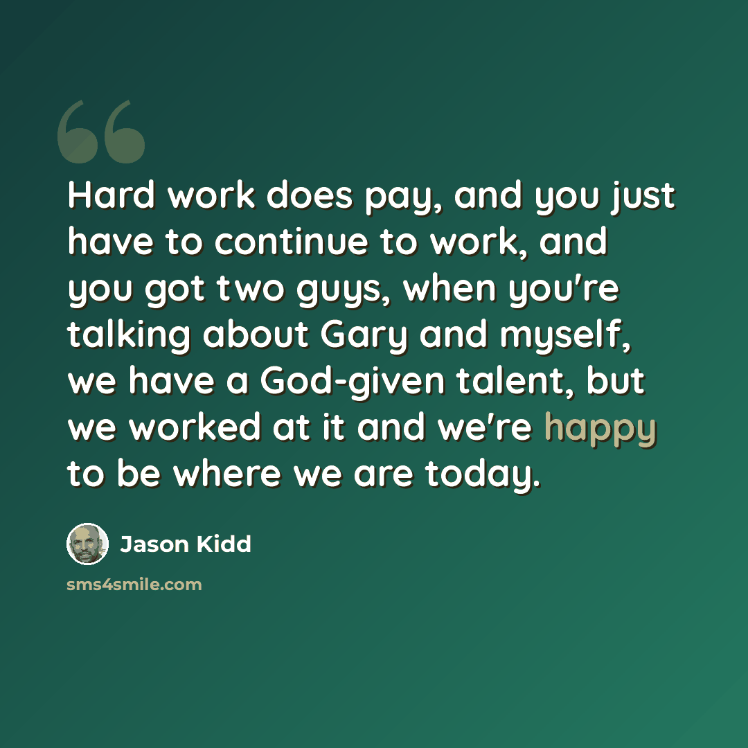 “Hard work does pay, and you just have to continue to work, and you got two guys, when you're talking about Gary and myself, we have a God-given talent, but we worked at it and we're happy to be where we are today.” quote by Jason Kidd