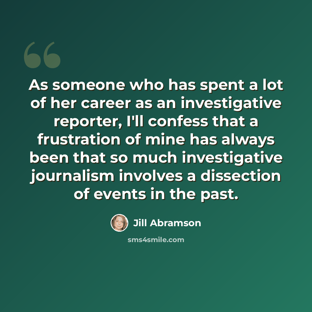 “As someone who has spent a lot of her career as an investigative reporter, I'll confess that a frustration of mine has always been that so much investigative journalism involves a dissection of events in the past.” quote by Jill Abramson