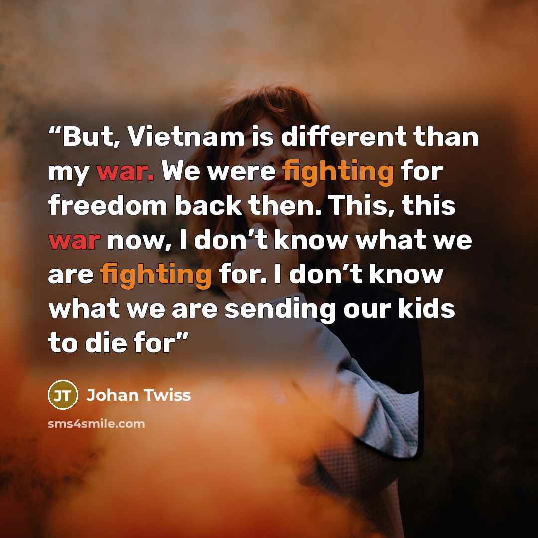 “But, Vietnam is different than my war. We were fighting for freedom back then. This, this war now, I don’t know what we are fighting for. I don’t know what we are sending our kids to die for” quote by Johan Twiss