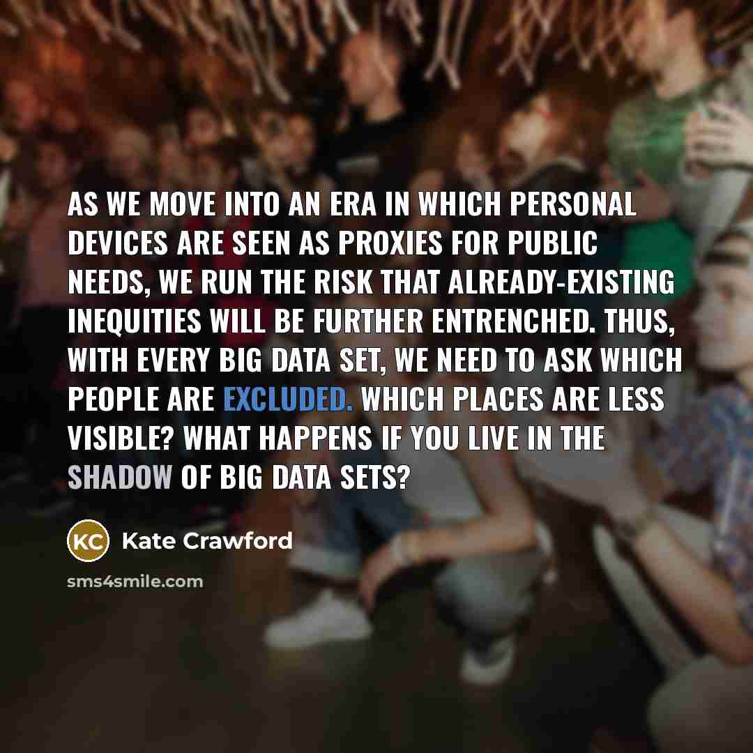 “As we move into an era in which personal devices are seen as proxies for public needs, we run the risk that already-existing inequities will be further entrenched. Thus, with every big data set, we need to ask which people are excluded. Which places are less visible? What happens if you live in…” quote by Kate Crawford