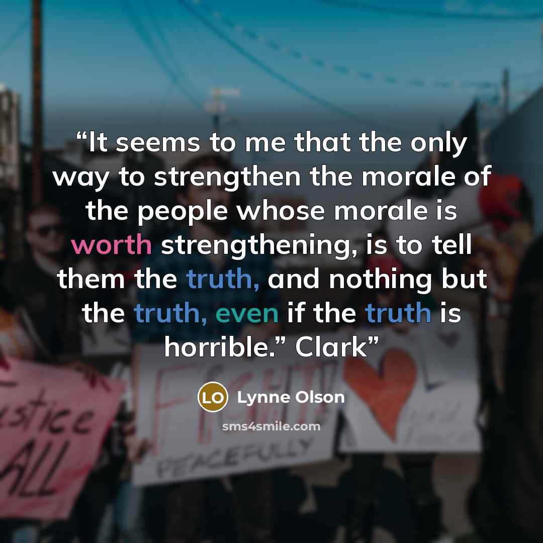“It seems to me that the only way to strengthen the morale of the people whose morale is worth strengthening, is to tell them the truth, and nothing but the truth, even if the truth is horrible.” Clark” quote by Lynne Olson