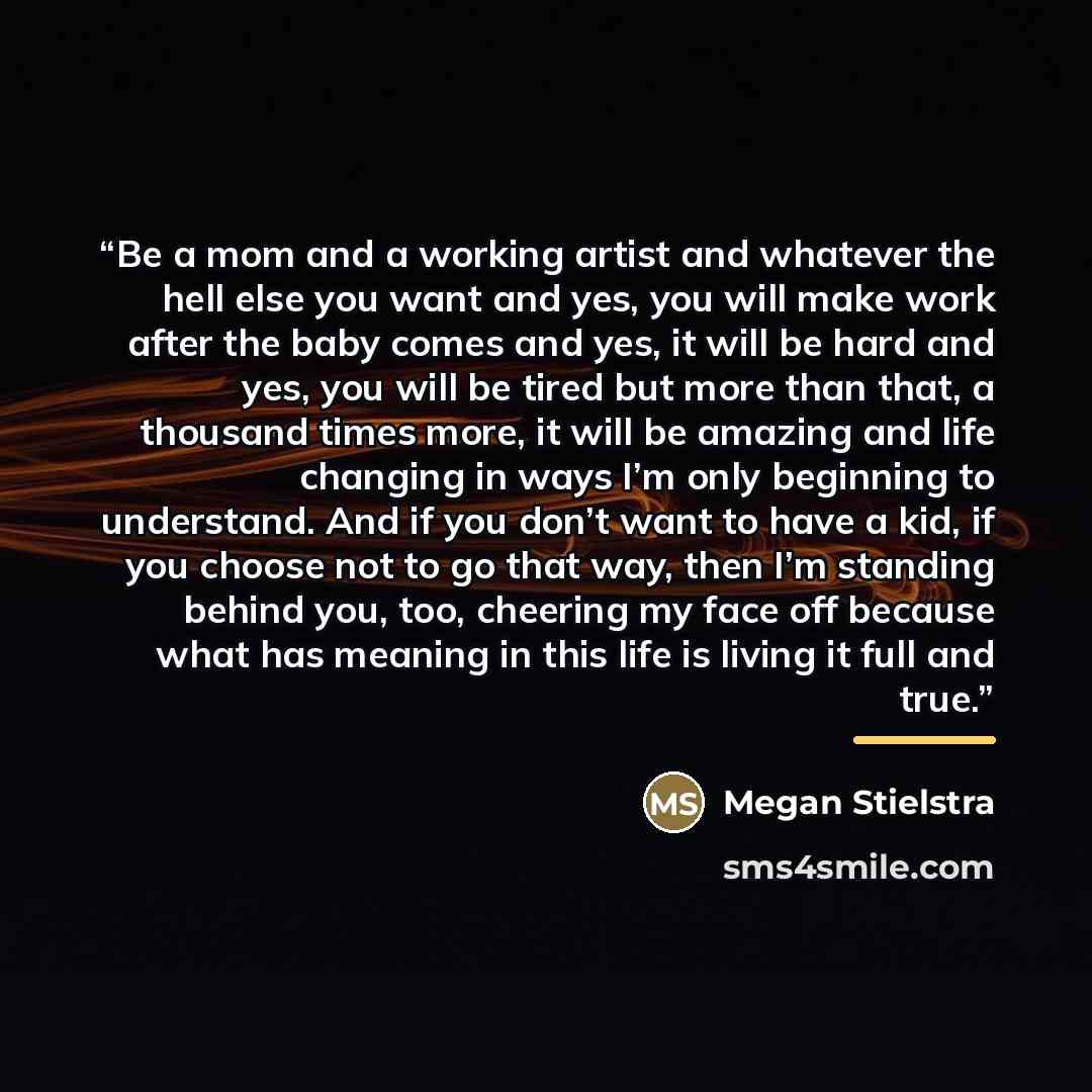 “Be a mom and a working artist and whatever the hell else you want and yes, you will make work after the baby comes and yes, it will be hard and yes, you will be tired but more than that, a thousand times more, it will be amazing and life changing in ways I’m only beginning to understand. And if…” quote by Megan Stielstra