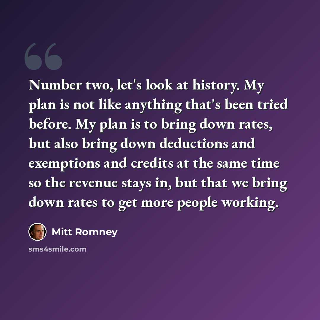 “Number two, let's look at history. My plan is not like anything that's been tried before. My plan is to bring down rates, but also bring down deductions and exemptions and credits at the same time so the revenue stays in, but that we bring down rates to get more people working.” quote by Mitt Romney