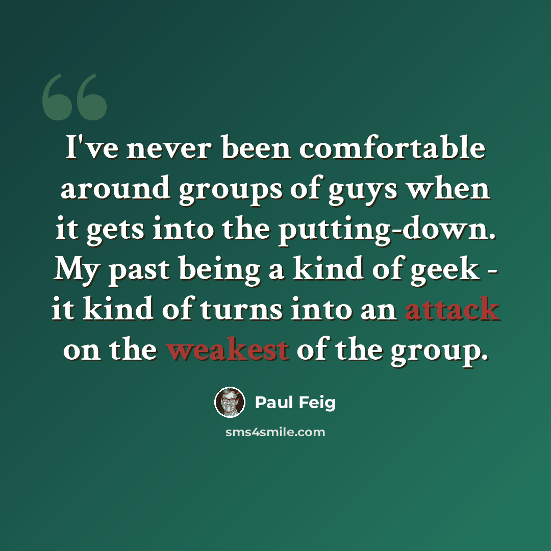 “I've never been comfortable around groups of guys when it gets into the putting-down. My past being a kind of geek - it kind of turns into an attack on the weakest of the group.” quote by Paul Feig