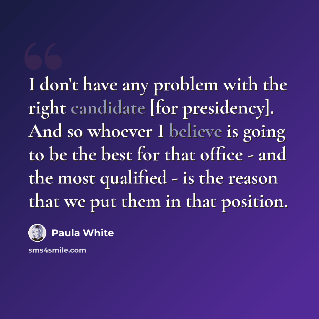 “I don't have any problem with the right candidate [for presidency]. And so whoever I believe is going to be the best for that office - and the most qualified - is the reason that we put them in that position.” quote by Paula White