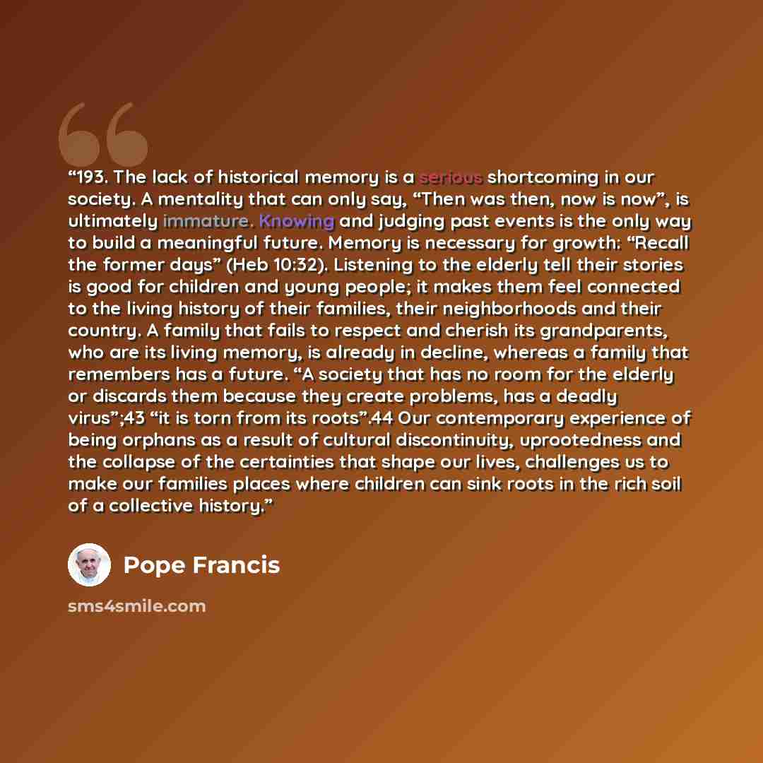 “193. The lack of historical memory is a serious shortcoming in our society. A mentality that can only say, “Then was then, now is now”, is ultimately immature. Knowing and judging past events is the only way to build a meaningful future. Memory is necessary for growth: “Recall the former days”…” quote by Pope Francis