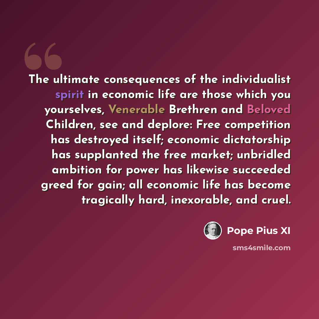 “The ultimate consequences of the individualist spirit in economic life are those which you yourselves, Venerable Brethren and Beloved Children, see and deplore: Free competition has destroyed itself; economic dictatorship has supplanted the free market; unbridled ambition for power has likewise…” quote by Pope Pius XI