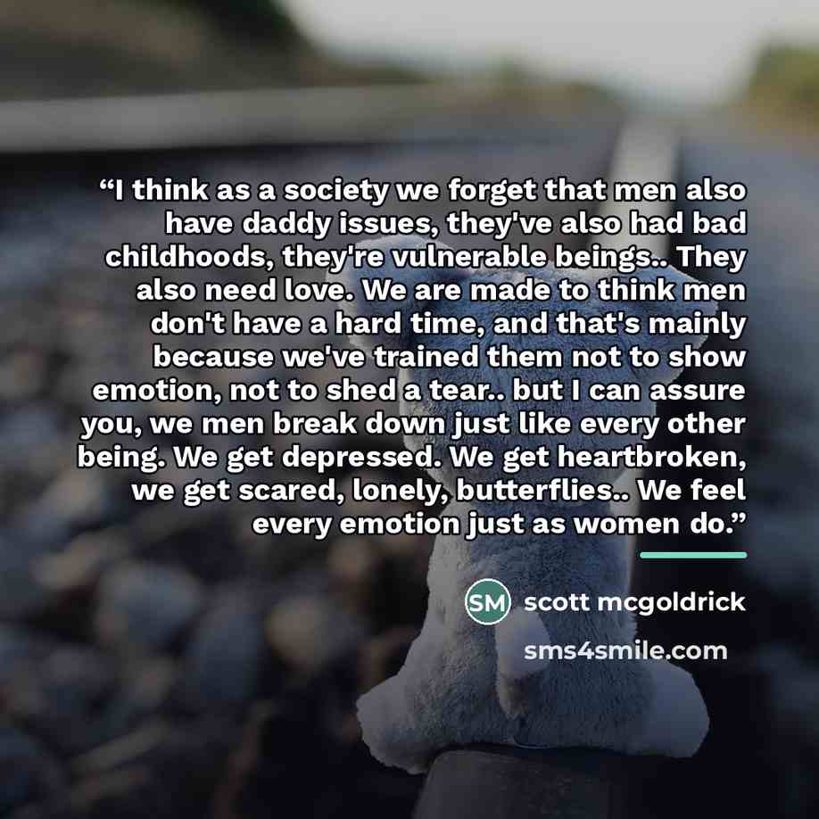 “I think as a society we forget that men also have daddy issues, they've also had bad childhoods, they're vulnerable beings.. They also need love. We are made to think men don't have a hard time, and that's mainly because we've trained them not to show emotion, not to shed a tear.. but I can assure…” quote by scott mcgoldrick