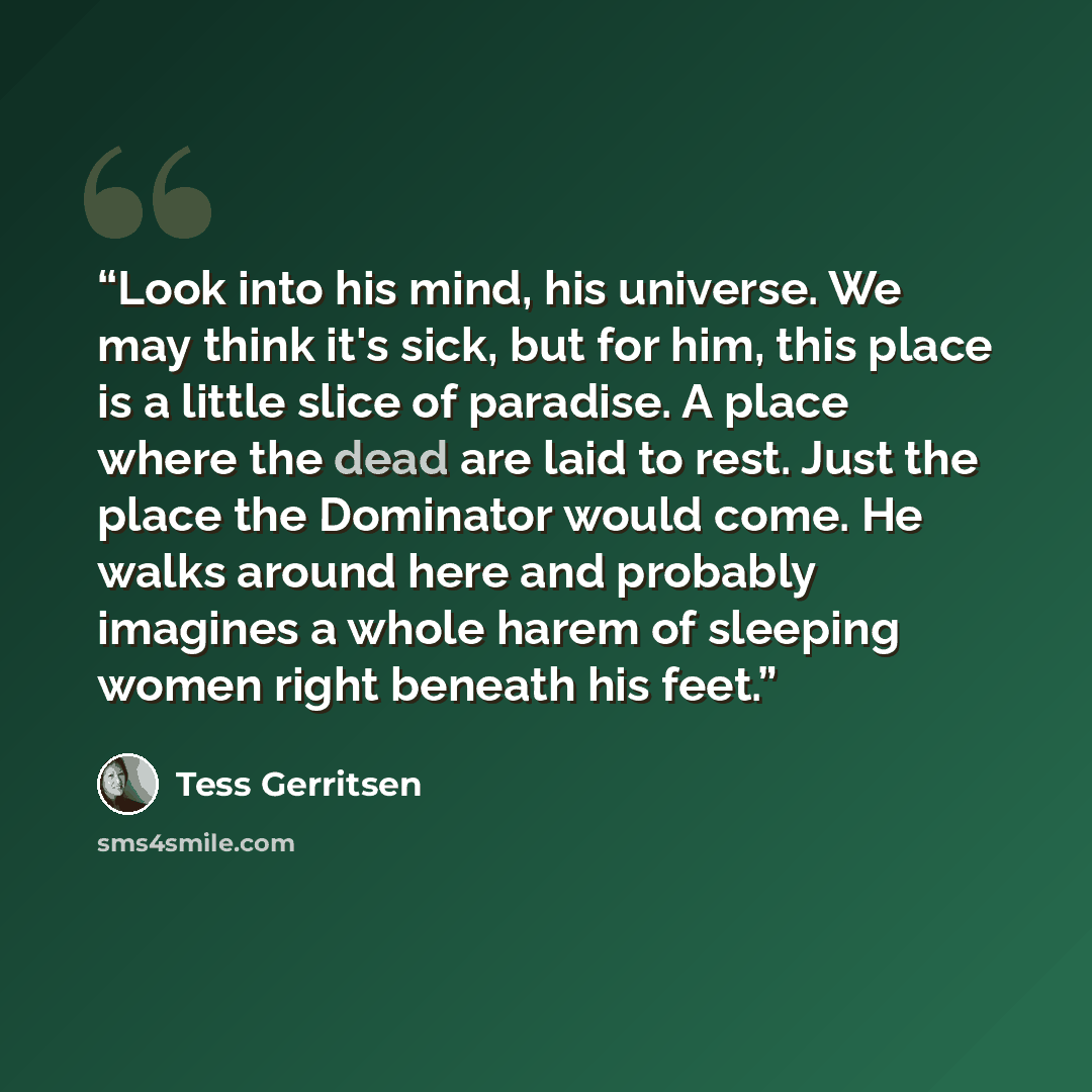 “Look into his mind, his universe. We may think it's sick, but for him, this place is a little slice of paradise. A place where the dead are laid to rest. Just the place the Dominator would come. He walks around here and probably imagines a whole harem of sleeping women right beneath his feet.” quote by Tess Gerritsen