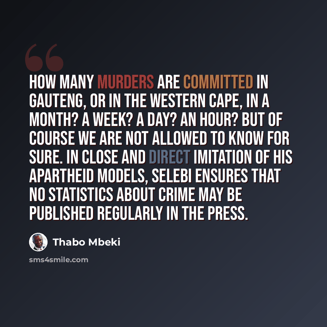 “How many murders are committed in Gauteng, or in the Western Cape, in a month? A week? A day? An hour? But of course we are not allowed to know for sure. In close and direct imitation of his apartheid models, Selebi ensures that no statistics about crime may be published regularly in the press.” quote by Thabo Mbeki