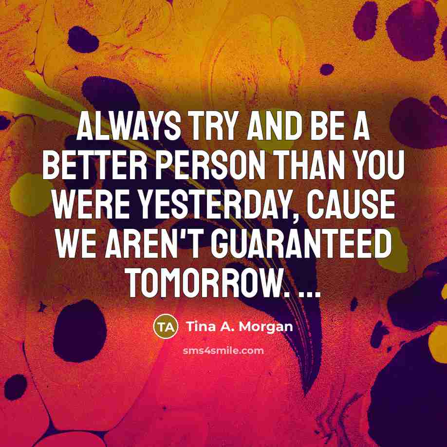 “Always try and be a better person than you were yesterday, cause we aren't guaranteed tomorrow. ...” quote by Tina A. Morgan