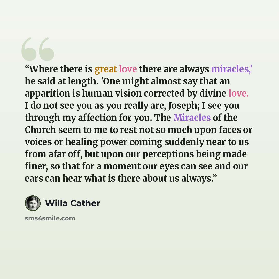 “Where there is great love there are always miracles,' he said at length. 'One might almost say that an apparition is human vision corrected by divine love. I do not see you as you really are, Joseph; I see you through my affection for you. The Miracles of the Church seem to me to rest not so much…” quote by Willa Cather